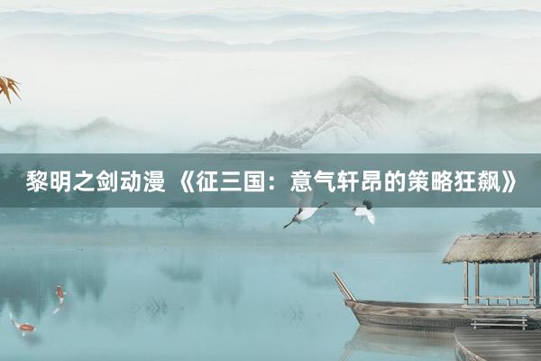 黎明之剑动漫 《征三国：意气轩昂的策略狂飙》