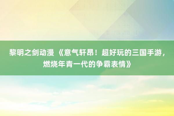黎明之剑动漫 《意气轩昂！超好玩的三国手游，燃烧年青一代的争霸表情》