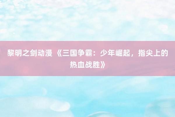 黎明之剑动漫 《三国争霸：少年崛起，指尖上的热血战胜》