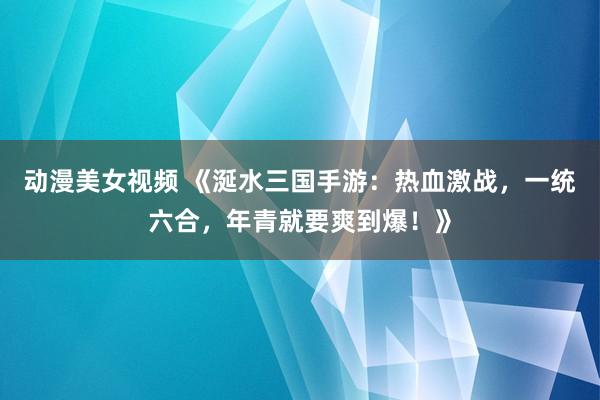 动漫美女视频 《涎水三国手游：热血激战，一统六合，年青就要爽到爆！》