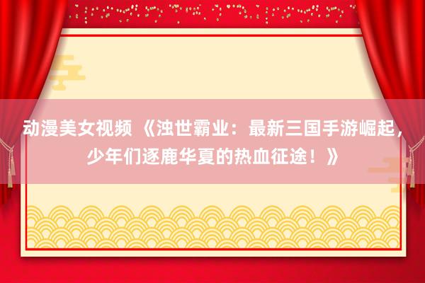 动漫美女视频 《浊世霸业：最新三国手游崛起，少年们逐鹿华夏的热血征途！》