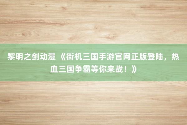 黎明之剑动漫 《街机三国手游官网正版登陆，热血三国争霸等你来战！》