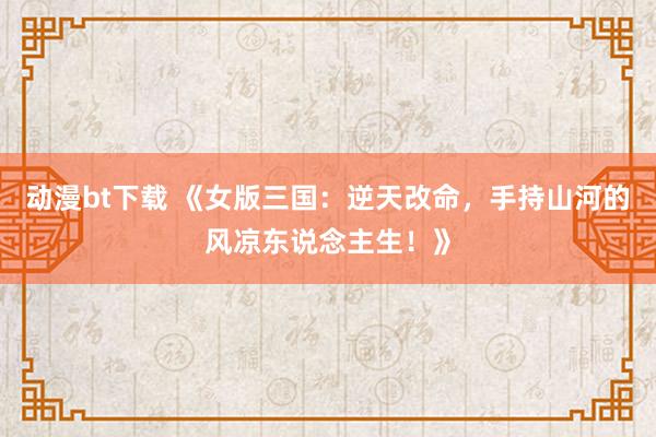 动漫bt下载 《女版三国：逆天改命，手持山河的风凉东说念主生！》