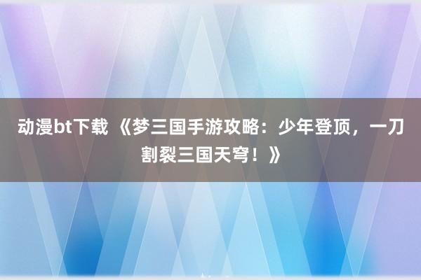动漫bt下载 《梦三国手游攻略：少年登顶，一刀割裂三国天穹！》