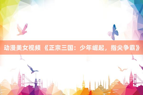动漫美女视频 《正宗三国：少年崛起，指尖争霸》