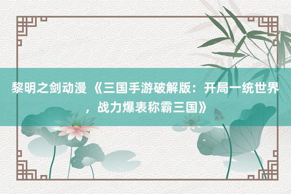 黎明之剑动漫 《三国手游破解版：开局一统世界，战力爆表称霸三国》