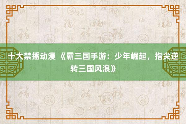 十大禁播动漫 《霸三国手游：少年崛起，指尖逆转三国风浪》