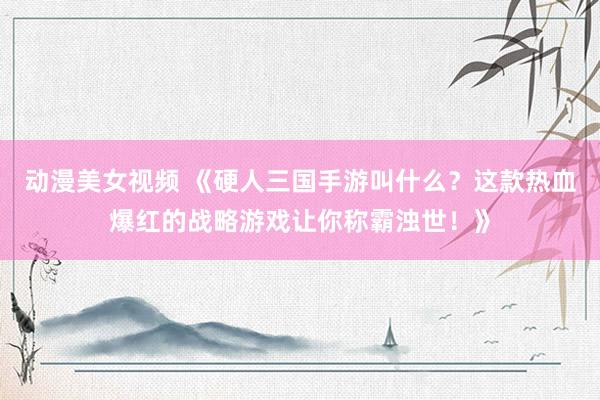 动漫美女视频 《硬人三国手游叫什么？这款热血爆红的战略游戏让你称霸浊世！》