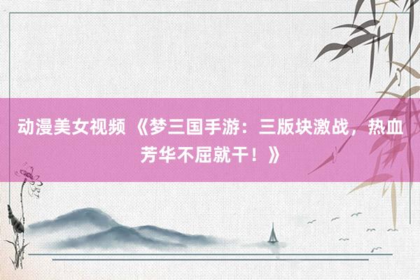 动漫美女视频 《梦三国手游：三版块激战，热血芳华不屈就干！》