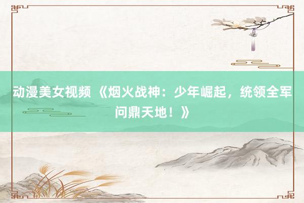 动漫美女视频 《烟火战神：少年崛起，统领全军问鼎天地！》