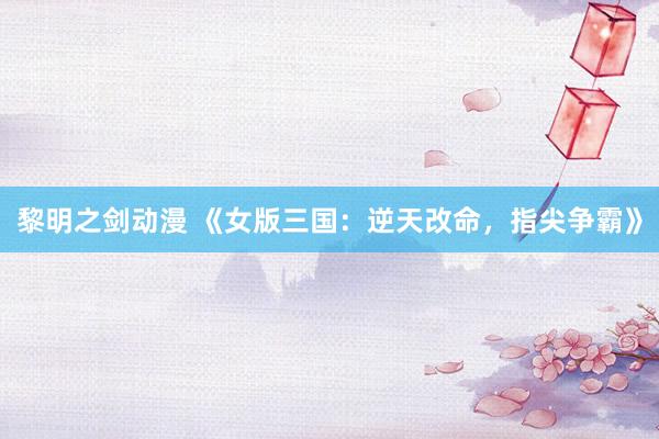 黎明之剑动漫 《女版三国：逆天改命，指尖争霸》