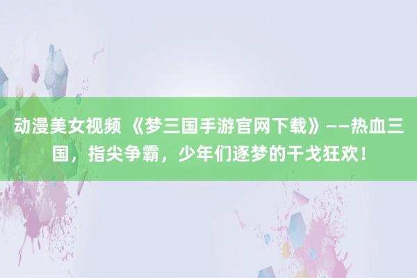 动漫美女视频 《梦三国手游官网下载》——热血三国，指尖争霸，少年们逐梦的干戈狂欢！