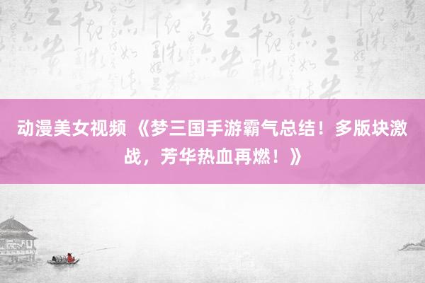 动漫美女视频 《梦三国手游霸气总结！多版块激战，芳华热血再燃！》