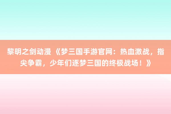 黎明之剑动漫 《梦三国手游官网：热血激战，指尖争霸，少年们逐梦三国的终极战场！》