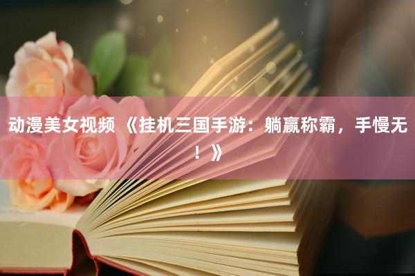 动漫美女视频 《挂机三国手游：躺赢称霸，手慢无！》