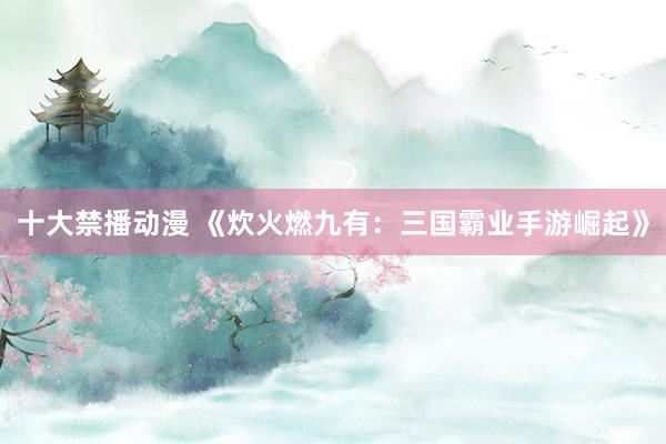 十大禁播动漫 《炊火燃九有：三国霸业手游崛起》