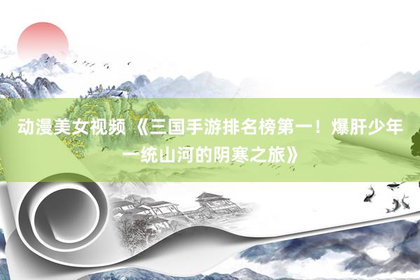 动漫美女视频 《三国手游排名榜第一！爆肝少年一统山河的阴寒之旅》