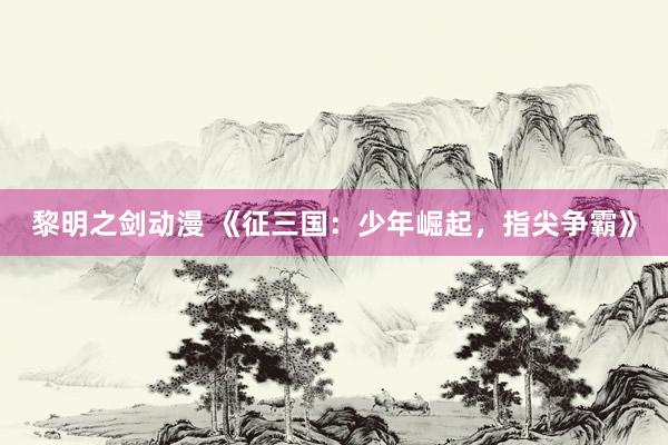 黎明之剑动漫 《征三国：少年崛起，指尖争霸》