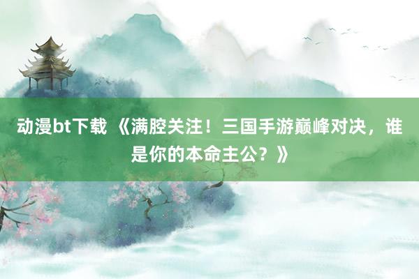 动漫bt下载 《满腔关注！三国手游巅峰对决，谁是你的本命主公？》