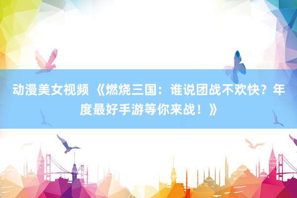 动漫美女视频 《燃烧三国：谁说团战不欢快？年度最好手游等你来战！》