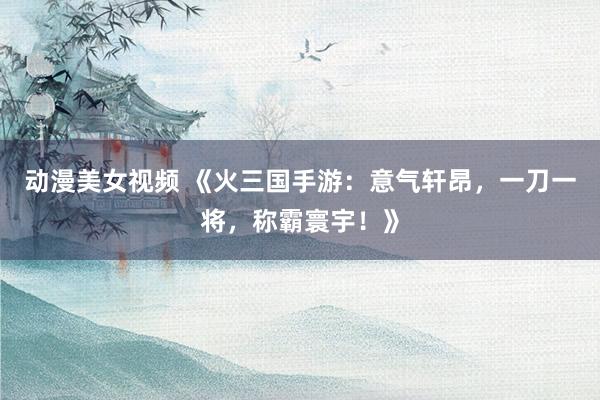 动漫美女视频 《火三国手游：意气轩昂，一刀一将，称霸寰宇！》