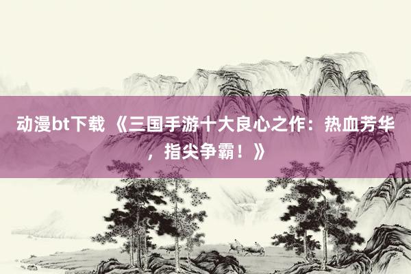 动漫bt下载 《三国手游十大良心之作：热血芳华，指尖争霸！》