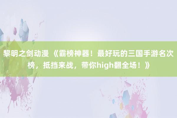 黎明之剑动漫 《霸榜神器！最好玩的三国手游名次榜，抵挡来战，带你high翻全场！》