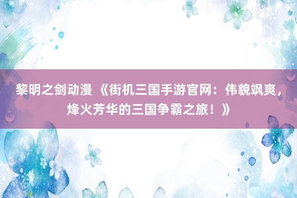 黎明之剑动漫 《街机三国手游官网：伟貌飒爽，烽火芳华的三国争霸之旅！》