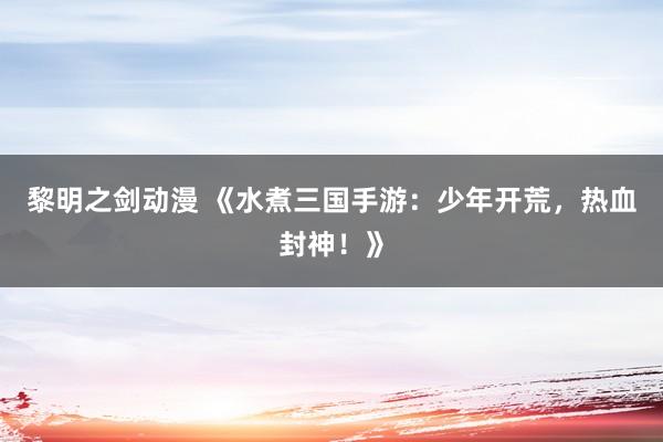 黎明之剑动漫 《水煮三国手游：少年开荒，热血封神！》