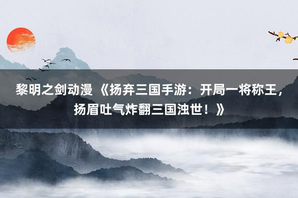 黎明之剑动漫 《扬弃三国手游：开局一将称王，扬眉吐气炸翻三国浊世！》