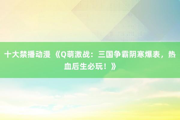 十大禁播动漫 《Q萌激战：三国争霸阴寒爆表，热血后生必玩！》