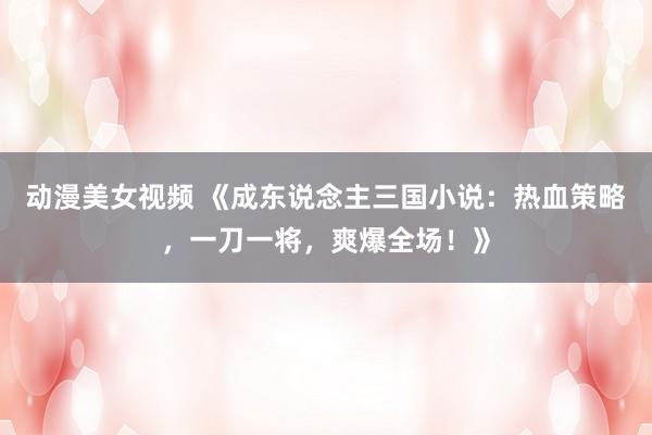 动漫美女视频 《成东说念主三国小说：热血策略，一刀一将，爽爆全场！》