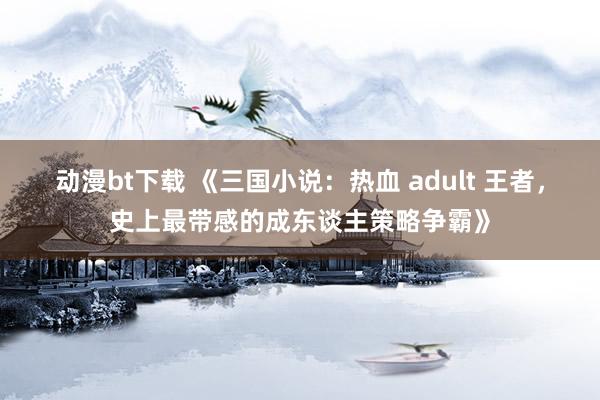 动漫bt下载 《三国小说：热血 adult 王者，史上最带感的成东谈主策略争霸》