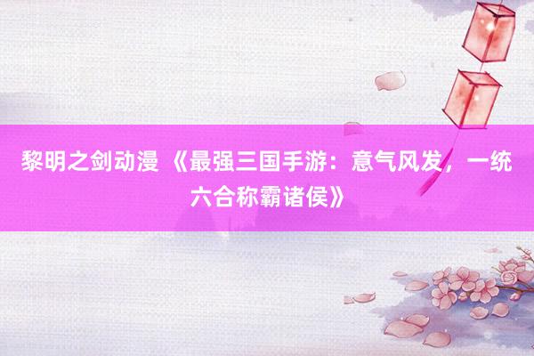 黎明之剑动漫 《最强三国手游：意气风发，一统六合称霸诸侯》