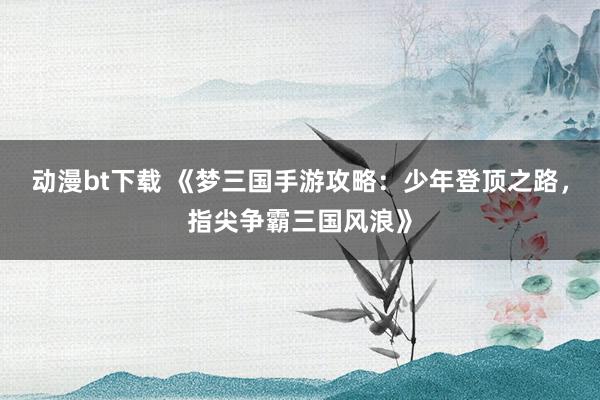 动漫bt下载 《梦三国手游攻略：少年登顶之路，指尖争霸三国风浪》