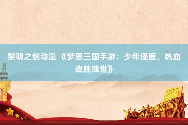 黎明之剑动漫 《梦思三国手游：少年逐鹿，热血战胜浊世》