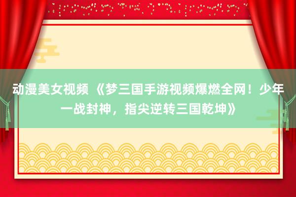 动漫美女视频 《梦三国手游视频爆燃全网！少年一战封神，指尖逆转三国乾坤》