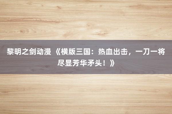黎明之剑动漫 《横版三国：热血出击，一刀一将尽显芳华矛头！》