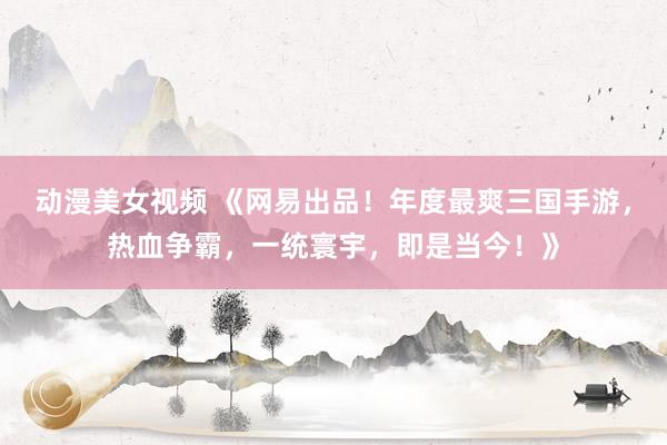 动漫美女视频 《网易出品！年度最爽三国手游，热血争霸，一统寰宇，即是当今！》