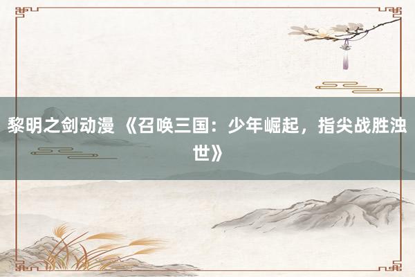 黎明之剑动漫 《召唤三国：少年崛起，指尖战胜浊世》