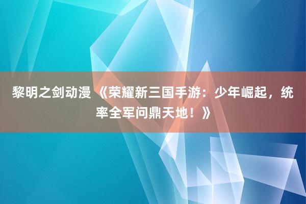 黎明之剑动漫 《荣耀新三国手游：少年崛起，统率全军问鼎天地！》