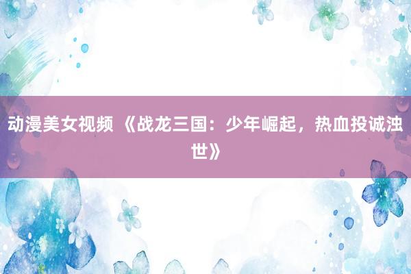 动漫美女视频 《战龙三国：少年崛起，热血投诚浊世》