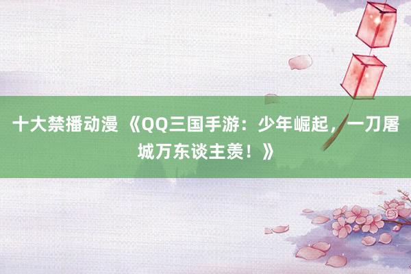 十大禁播动漫 《QQ三国手游：少年崛起，一刀屠城万东谈主羡！》