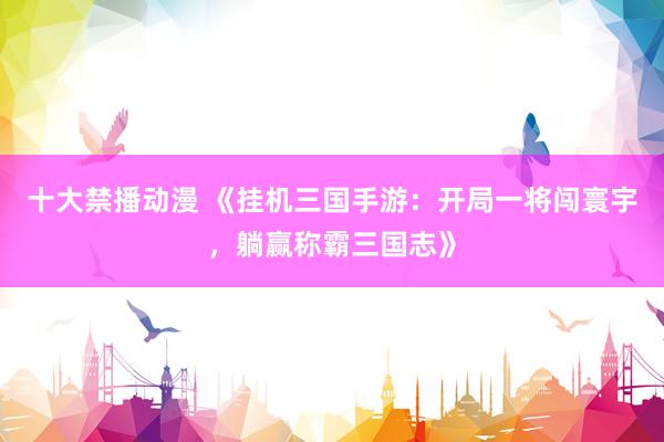 十大禁播动漫 《挂机三国手游：开局一将闯寰宇，躺赢称霸三国志》
