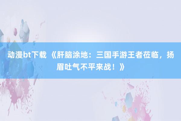动漫bt下载 《肝脑涂地：三国手游王者莅临，扬眉吐气不平来战！》