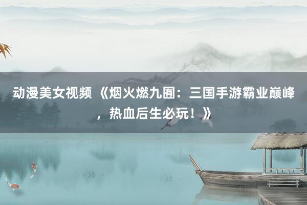 动漫美女视频 《烟火燃九囿：三国手游霸业巅峰，热血后生必玩！》
