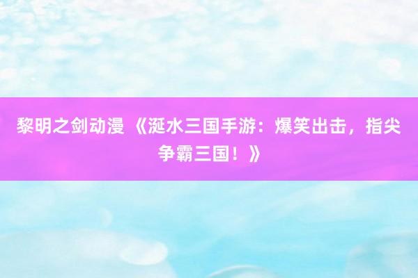 黎明之剑动漫 《涎水三国手游：爆笑出击，指尖争霸三国！》