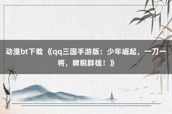 动漫bt下载 《qq三国手游版：少年崛起，一刀一将，睥睨群雄！》