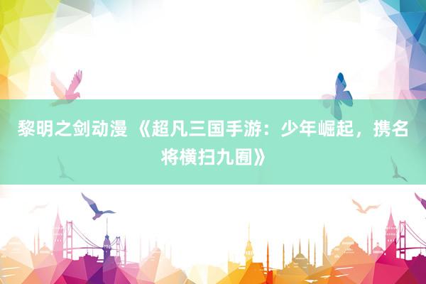 黎明之剑动漫 《超凡三国手游：少年崛起，携名将横扫九囿》