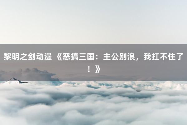 黎明之剑动漫 《恶搞三国：主公别浪，我扛不住了！》